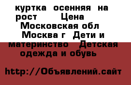 куртка  осенняя  на  рост 122 › Цена ­ 800 - Московская обл., Москва г. Дети и материнство » Детская одежда и обувь   